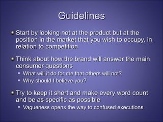 Guidelines Start by looking not at the product but at the position in the market that you wish to occupy, in relation to competition Think about how the brand will answer the main consumer questions What will it do for me that others will not?  Why should I believe you?   Try to keep it short and make every word count and be as specific as possible Vagueness opens the way to confused executions   