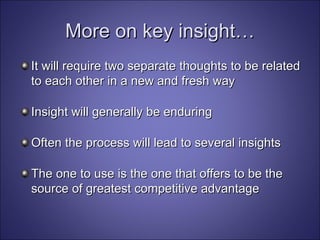 More on key insight… It will require two separate thoughts to be related to each other in a new and fresh way Insight will generally be enduring Often the process will lead to several insights The one to use is the one that offers to be the source of greatest competitive advantage 