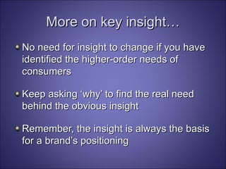 More on key insight… No need for insight to change if you have identified the higher-order needs of consumers Keep asking ‘why’ to find the real need behind the obvious insight Remember, the insight is always the basis for a brand’s positioning 