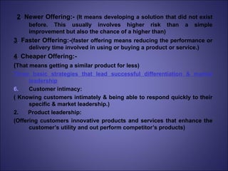 2 .  Newer Offering:-  (It means developing a solution that did not exist before. This usually involves higher risk than a simple improvement but also the chance of a higher than) 3 .  Faster Offering:- (faster offering means reducing the performance or delivery time involved in using or buying a product or service.) 4 .  Cheaper Offering:- ( That means getting a similar product for less) Three basic strategies that lead successful differentiation & market leadership Customer intimacy: ( Knowing customers intimately & being able to respond quickly to their specific & market leadership.) 2.  Product leadership: (Offering customers innovative products and services that enhance the customer’s utility and out perform competitor’s products) 