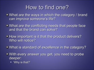 How to find one? What are the ways in which the category / brand can improve someone’s life? What are the conflicting needs that people face and that the brand can solve? How important is it that the product delivers? Who will notice? What is standard of excellence in the category? With every answer you get, you need to probe deeper: ‘ Why is that?’ 