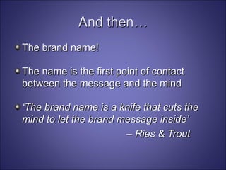 And then… The brand name! The name is the first point of contact between the message and the mind ‘ The brand name is a knife that cuts the mind to let the brand message inside’  –  Ries & Trout 