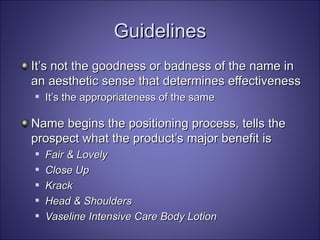 Guidelines It’s not the goodness or badness of the name in an aesthetic sense that determines effectiveness It’s the appropriateness of the same Name begins the positioning process, tells the prospect what the product’s major benefit is Fair & Lovely Close Up Krack Head & Shoulders Vaseline Intensive Care Body Lotion 