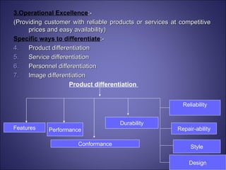 3.Operational Excellence :- (Providing customer with reliable products or services at competitive prices and easy availability) Specific ways to differentiate :- Product differentiation  Service differentiation Personnel differentiation Image differentiation Product differentiation   Performance Features Conformance Durability Reliability Repair-ability Style Design 