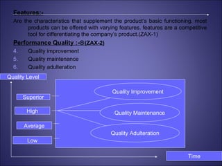 Features:- Are the characteristics that supplement the product‘s basic functioning. most products can be offered with varying features. features are a competitive tool for differentiating the company’s product.(ZAX-1) Performance Quality :-  (ZAX-2) Quality improvement Quality maintenance Quality adulteration Superior High Average Low Quality Level Time Quality Improvement Quality Maintenance Quality Adulteration 