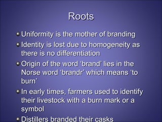 Roots Uniformity is the mother of branding Identity is lost due to homogeneity as there is no differentiation  Origin of the word ‘brand’ lies in the Norse word ‘brandr’ which means ‘to burn’ In early times, farmers used to identify their livestock with a burn mark or a symbol Distillers branded their casks 