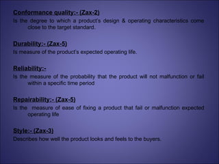 Conformance quality:- (Zax-2) Is the degree to which a product’s design & operating characteristics come close to the target standard. Durability:- (Zax-5) Is measure of the product’s expected operating life. Reliability:- Is the measure of the probability that the product will not malfunction or fail within a specific time period Repairability:- (Zax-5) Is the  measure of ease of fixing a product that fail or malfunction expected operating life Style:- (Zax-3) Describes how well the product looks and feels to the buyers. 