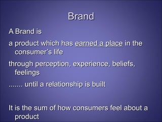 Brand A Brand is  a product which has  earned a place  in the consumer’s life through perception, experience, beliefs, feelings  ....... until a relationship is built It is the sum of how consumers feel about a product Brand Stewardship (Ogilvy) 