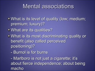Mental associations What is its level of quality (low; medium; premium; luxury)? What are its qualities? What is its most discriminating quality or benefit (also called perceived positioning)? - Burnol is for burns - Marlboro is not just a cigarette; it’s about fierce independence; about being macho - Hummer: Like nothing else 
