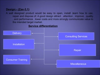 Design:- (Zax-3,1) A well designed product would be easy to open, install ,learn how to use, repair and dispose of. A good design attract , attention , improve , quality , and performance , lower costs and more strongly communicate value to the intended target market. Service differentiation Delivery Installation Consumer Training Consulting Services Repair Miscellaneous 