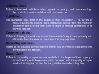 Delivery:-Zax-7 Refers to how well , which includes , speed , accuracy , and care attending , the product or service is delivered to the customer Installation:- The marketers may differ in the quality of their installation . The buyers of heavy equipments expects good installation service from the marketer. Installation refers to the work done to make a product operational in its planned location. Customer training:- Refers to training the customer to use the marketer’s equipment properly and efficiently. As in the case of computers it is very important Consulting services:- Refers to the advising service that the market has offer free of cost at the time of installation the product. Repair:-Zax-7 Refers to the quality of repair service available to the buyers of the company’s product. Automobile buyers are quite concerned with the quality of repair service that they can expect from any dealer from whom they buy. 