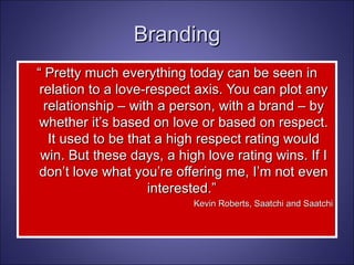 “  Pretty much everything today can be seen in relation to a love-respect axis. You can plot any relationship – with a person, with a brand – by whether it’s based on love or based on respect. It used to be that a high respect rating would win. But these days, a high love rating wins. If I don’t love what you’re offering me, I’m not even interested.”  Kevin Roberts, Saatchi and Saatchi Branding 
