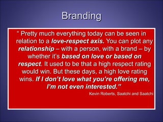 “  Pretty much everything today can be seen in relation to a  love-respect axis.  You can plot any  relationship  – with a person, with a brand – by whether it’s  based on love or based on respect . It used to be that a high respect rating would win. But these days, a high love rating wins.  If I don’t love what you’re offering me, I’m not even interested.”  Kevin Roberts, Saatchi and Saatchi Branding 