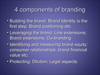 4 components of branding Building the brand: Brand Identity is the first step; Brand positioning etc. Leveraging the brand: Line extensions; Brand extensions; Co-branding Identifying and measuring brand equity: consumer relationships; brand financial value etc. Protecting: Dilution; Legal aspects 