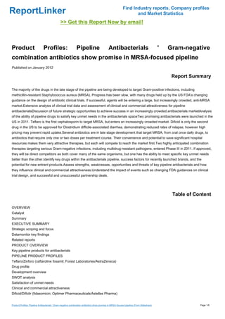 Find Industry reports, Company profiles
ReportLinker                                                                                                       and Market Statistics
                                               >> Get this Report Now by email!



Product                        Profiles:                       Pipeline                       Antibacterials                                '   Gram-negative
combination antibiotics show promise in MRSA-focused pipeline
Published on January 2012

                                                                                                                                                 Report Summary

The majority of the drugs in the late stage of the pipeline are being developed to target Gram-positive infections, including
methicillin-resistant Staphylococcus aureus (MRSA). Progress has been slow, with many drugs held up by the US FDA's changing
guidance on the design of antibiotic clinical trials. If successful, agents will be entering a large, but increasingly crowded, anti-MRSA
market.Extensive analysis of clinical trial data and assessment of clinical and commercial attractiveness for pipeline
antibacterialsDiscussion of future strategic opportunities to achieve success in an increasingly crowded antibacterials marketAnalysis
of the ability of pipeline drugs to satisfy key unmet needs in the antibacterials spaceTwo promising antibacterials were launched in the
US in 2011. Teflaro is the first cephalosporin to target MRSA, but enters an increasingly crowded market. Dificid is only the second
drug in the US to be approved for Clostridium difficile-associated diarrhea, demonstrating reduced rates of relapse, however high
pricing may prevent rapid uptake.Several antibiotics are in late stage development that target MRSA, from oral once daily drugs, to
antibiotics that require only one or two doses per treatment course. Their convenience and potential to save significant hospital
resources makes them very attractive therapies, but each will compete to reach the market first.Two highly anticipated combination
therapies targeting serious Gram-negative infections, including multidrug-resistant pathogens, entered Phase III in 2011. If approved,
they will be direct competitors as both cover many of the same organisms, but one has the ability to meet specific key unmet needs
better than the other.Identify key drugs within the antibacterials pipeline, success factors for recently launched brands, and the
potential for new entrant products.Assess strengths, weaknesses, opportunities and threats of key pipeline antibacterials and how
they influence clinical and commercial attractiveness.Understand the impact of events such as changing FDA guidances on clinical
trial design, and successful and unsuccessful partnership deals.




                                                                                                                                                 Table of Content

OVERVIEW
Catalyst
Summary
EXECUTIVE SUMMARY
Strategic scoping and focus
Datamonitor key findings
Related reports
PRODUCT OVERVIEW
Key pipeline products for antibacterials
PIPELINE PRODUCT PROFILES
Teflaro/Zinforo (ceftaroline fosamil; Forest Laboratories/AstraZeneca)
Drug profile
Development overview
SWOT analysis
Satisfaction of unmet needs
Clinical and commercial attractiveness
Dificid/Dificlir (fidaxomicin; Optimer Pharmaceuticals/Astellas Pharma)


Product Profiles: Pipeline Antibacterials ' Gram-negative combination antibiotics show promise in MRSA-focused pipeline (From Slideshare)                   Page 1/6
 