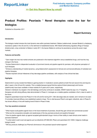 Find Industry reports, Company profiles
ReportLinker                                                                                         and Market Statistics
                                                 >> Get this Report Now by email!



Product Profiles: Psoriasis ' Novel therapies raise the bar for
biologics
Published on November 2011

                                                                                                                   Report Summary

Introduction


The biologics market remains the most dynamic area within psoriasis treatment. Stelara (ustekinumab; Janssen Biotech) is displaying
impressive uptake in the US and EU, to the detriment of established brands. With Abbott withdrawing regulatory filings of Ozespa
(briakinumab), a key contender to Stelara in early 2011, this leaves Stelara to continue its ascendance across the seven major
markets.


Features and benefits


* Gain insight into how new market entrants are positioned in the treatment algorithm versus established drugs, and how this may
change in the future.
* Access Datamonitor's independent evaluation of prominent brands and pipeline agents for psoriasis, with physician perception of
such therapies.
* Enhance understanding of market dynamics, using Datamonitor's assessment of clinical and commercial attributes of marketed and
pipeline therapies.
* Review important clinical milestones of key late-stage pipeline candidates, with analysis of new clinical trial data.


Highlights


Datamonitor's survey reveals that Stelara is gaining traction in moderate to severe patients at both first and second line and beyond,
after 2 years in the US and EU markets. This is notable because typical first-line options Enbrel (etanercept) and Humira
(adalimumab) have been available in these markets for 6 years and 4 years, respectively.
Interest in interleukin (IL) targets in the dermatology community continues to escalate. AIN457 leads the way in IL-17 targeting
therapies and with strong efficacy data demonstrated in Phase II, it emerges as a notable pipeline candidate in the IL class to watch in
the future.
Celgene's apremilast moved into Phase III in the US and EU during 2011. Still, late-stage data are needed, and it remains to be seen
if it provides improved efficacy over established systemic drugs. This is vital because Pfizer's oral agent, tofacitinib, also in Phase III,
has shown efficacy in line with leading brand Enbrel in Phase II trials.


Your key questions answered


* What impact could pipeline agents have on the future treatment of psoriasis, should they gain clinical and commercial success'
* What are the comparative strengths and weaknesses of the key psoriasis products and pipeline therapies'
* How do pipeline agents stack up against accepted gold-standard drugs in terms of their ability to meet clinical unmet needs in
psoriasis treatment'
* To what extent could novel oral agents such as tofacitinib (CP-690,550; Pfizer) and apremilast (CC-10004; Celgene) challenge
biologic brands'
* Will any products challenge Leo Pharma's dominance in the psoriasis topical market segment'



Product Profiles: Psoriasis ' Novel therapies raise the bar for biologics (From Slideshare)                                         Page 1/6
 