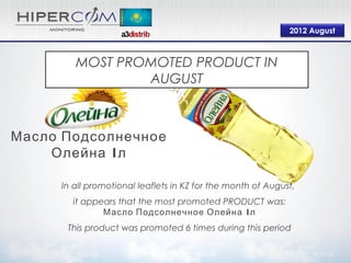 2012 August



        MOST PROMOTED PRODUCT IN
                AUGUST



Масло Подсолнечное
    Олейна 1л

     In all promotional leaflets in KZ for the month of August,
       it appears that the most promoted PRODUCT was:
              Масло Подсолнечное Олейна 1л
      This product was promoted 6 times during this period
 