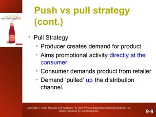 Copyright © 2003 McGraw-Hill Australia Pty Ltd PPTs t/a Essential Marketing Skills by Rix
Slides prepared by Joe Rosagrata
Push vs pull strategy
(cont.)
 Pull Strategy
• Producer creates demand for product
• Aims promotional activity directly at the
consumer
• Consumer demands product from retailer
• Demand ‘pulled’ up the distribution
channel.
9-9
 