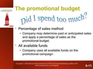 Copyright © 2003 McGraw-Hill Australia Pty Ltd PPTs t/a Essential Marketing Skills by Rix
Slides prepared by Joe Rosagrata
The promotional budget
 Percentage of sales method
• Company may determine past or anticipated sales
and apply a percentage of sales as the
promotional budget.
 All available funds
• Company uses all available funds on the
promotional campaign .
9-11
 