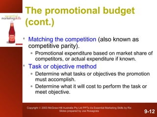 Copyright © 2003 McGraw-Hill Australia Pty Ltd PPTs t/a Essential Marketing Skills by Rix
Slides prepared by Joe Rosagrata
The promotional budget
(cont.)
 Matching the competition (also known as
competitive parity).
• Promotional expenditure based on market share of
competitors, or actual expenditure if known.
 Task or objective method
• Determine what tasks or objectives the promotion
must accomplish.
• Determine what it will cost to perform the task or
meet objective.
9-12
 