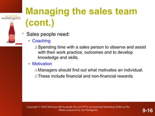 Copyright © 2003 McGraw-Hill Australia Pty Ltd PPTs t/a Essential Marketing Skills by Rix
Slides prepared by Joe Rosagrata
Managing the sales team
(cont.)
 Sales people need:
• Coaching
∆Spending time with a sales person to observe and assist
with their work practice, outcomes and to develop
knowledge and skills.
• Motivation
∆Managers should find out what motivates an individual.
∆These include financial and non-financial rewards.
9-16
 