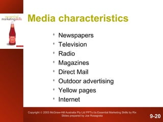 Copyright © 2003 McGraw-Hill Australia Pty Ltd PPTs t/a Essential Marketing Skills by Rix
Slides prepared by Joe Rosagrata
Media characteristics
 Newspapers
 Television
 Radio
 Magazines
 Direct Mail
 Outdoor advertising
 Yellow pages
 Internet
9-20
 