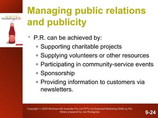 Copyright © 2003 McGraw-Hill Australia Pty Ltd PPTs t/a Essential Marketing Skills by Rix
Slides prepared by Joe Rosagrata
Managing public relations
and publicity
 P.R. can be achieved by:
• Supporting charitable projects
• Supplying volunteers or other resources
• Participating in community-service events
• Sponsorship
• Providing information to customers via
newsletters.
9-24
 