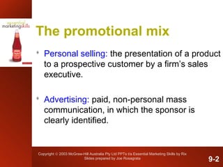 Copyright © 2003 McGraw-Hill Australia Pty Ltd PPTs t/a Essential Marketing Skills by Rix
Slides prepared by Joe Rosagrata
The promotional mix
 Personal selling: the presentation of a product
to a prospective customer by a firm’s sales
executive.
 Advertising: paid, non-personal mass
communication, in which the sponsor is
clearly identified.
9-2
 
