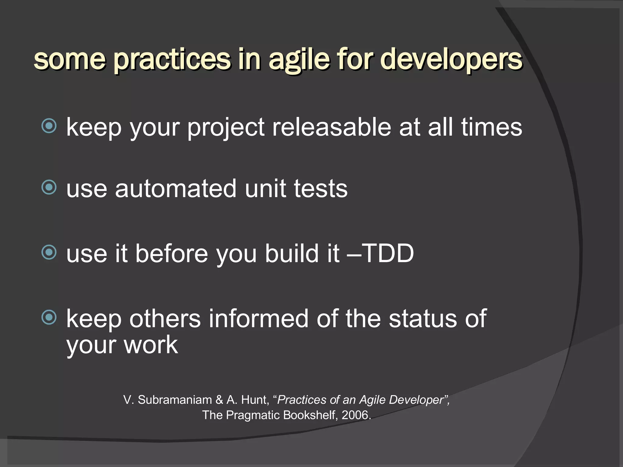 some practices in agile for developers keep your project releasable at all times use automated unit tests use it before you build it –TDD keep others informed of the status of your work V. Subramaniam & A. Hunt, “ Practices of an Agile Developer”, The Pragmatic Bookshelf, 2006. 