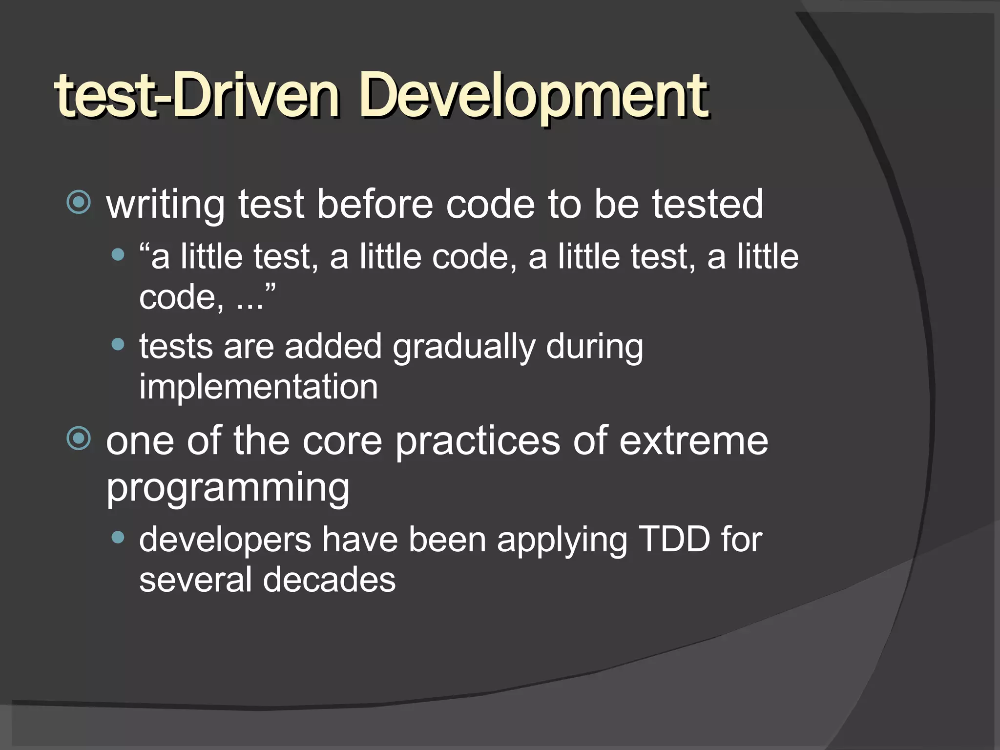 test-Driven Development writing test before code to be tested “ a little test, a little code, a little test, a little code, ...” tests are added gradually during implementation one of the core practices of extreme programming developers have been applying TDD for several decades 