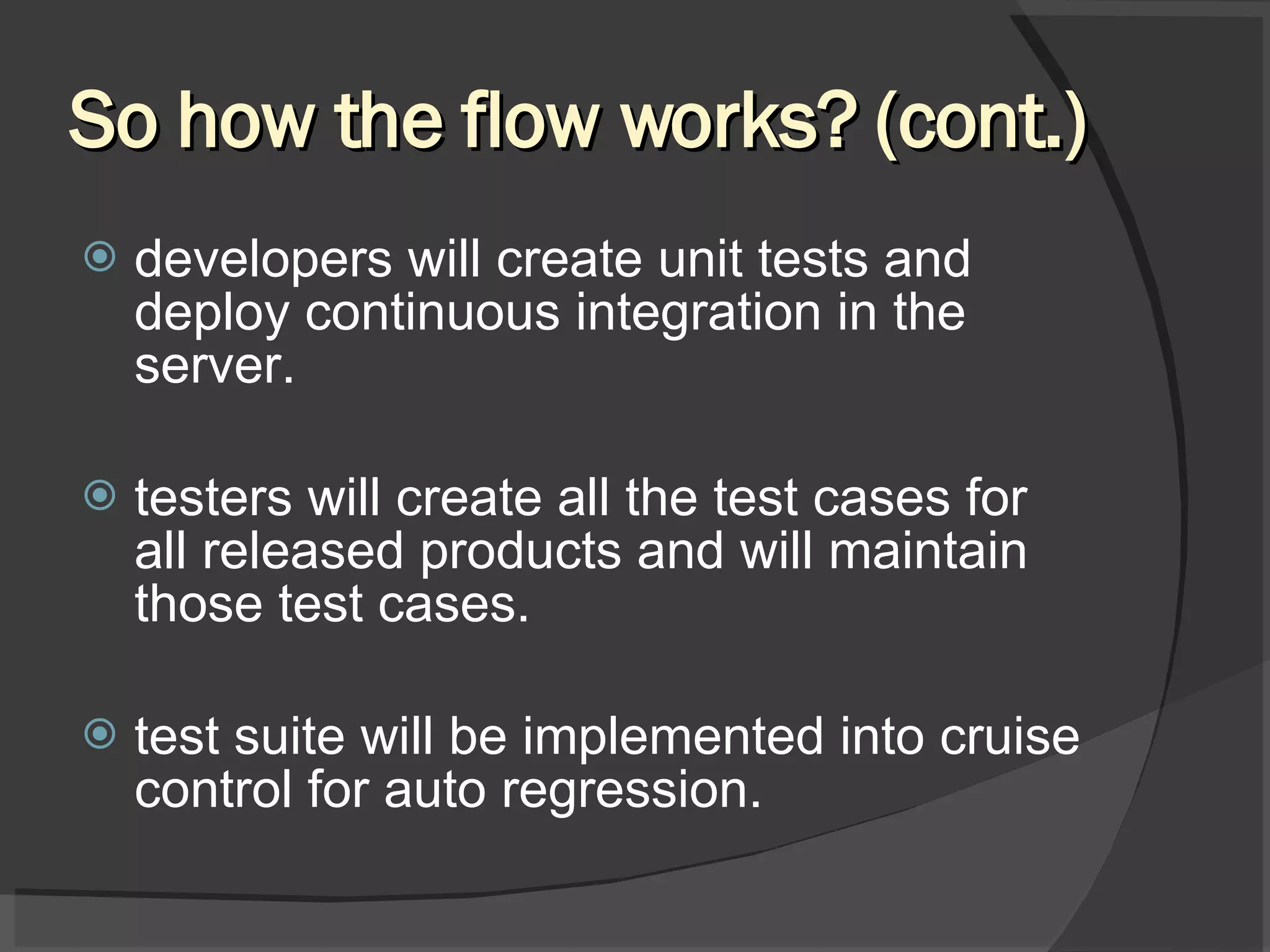 So how the flow works? (cont.) developers will create unit tests and deploy continuous integration in the server. testers will create all the test cases for all released products and will maintain those test cases. test suite will be implemented into cruise control for auto regression. 