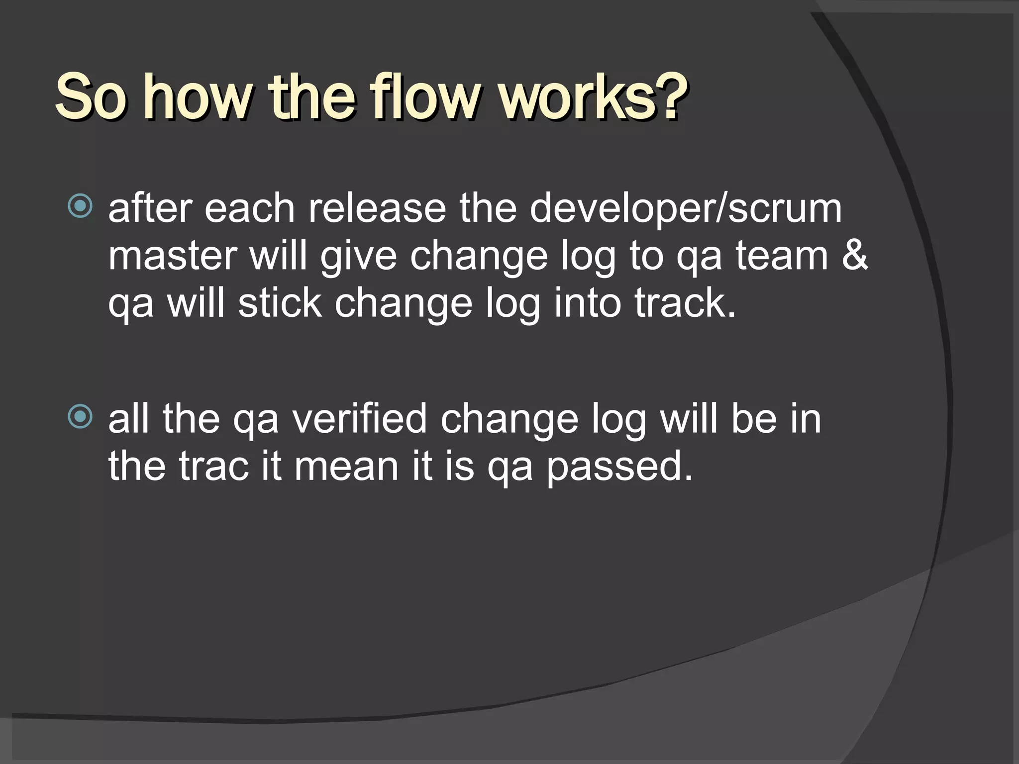 So how the flow works? after each release the developer/scrum master will give change log to qa team & qa will stick change log into track. all the qa verified change log will be in the trac it mean it is qa passed. 