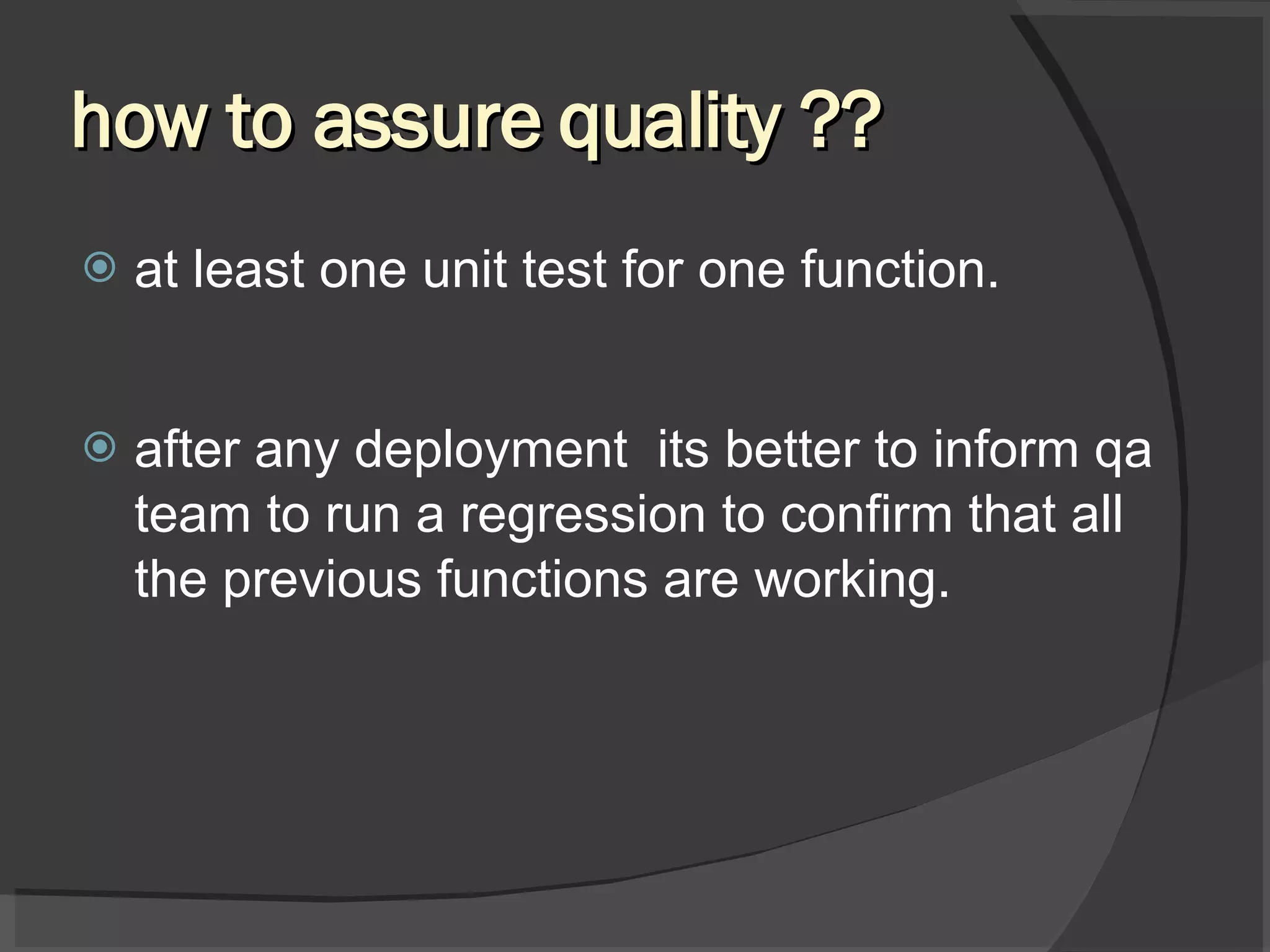 how to assure quality ?? at least one unit test for one function. after any deployment its better to inform qa team to run a regression to confirm that all the previous functions are working. 