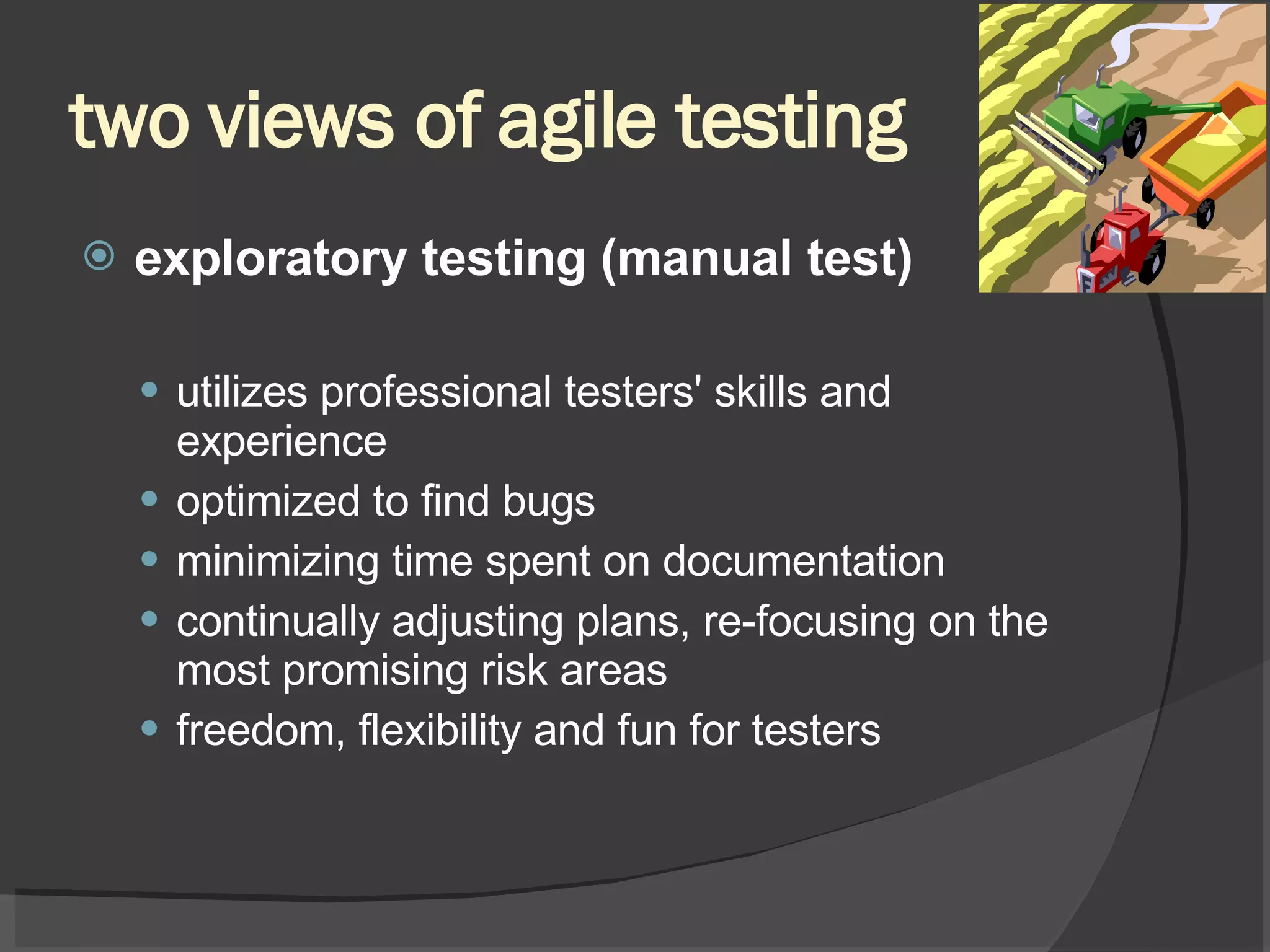 two views of agile testing exploratory testing (manual test) utilizes professional testers' skills and experience optimized to find bugs minimizing time spent on documentation continually adjusting plans, re-focusing on the most promising risk areas freedom, flexibility and fun for testers 