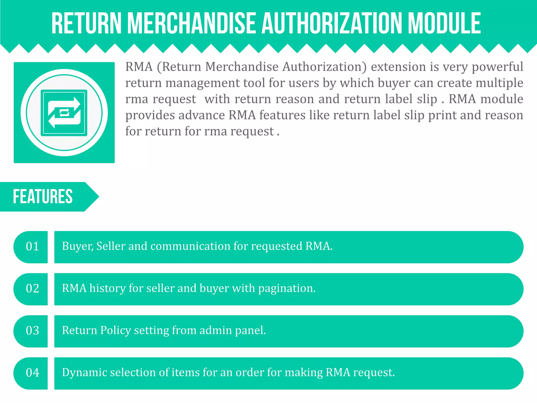 Return Merchandise Authorization Module
RMA (Return Merchandise Authorization) extension is very powerful
return management tool for users by which buyer can create multiple
rma request with return reason and return label slip . RMA module
provides advance RMA features like return label slip print and reason
for return for rma request .
Features
Buyer, Seller and communication for requested RMA.01
RMA history for seller and buyer with pagination.02
Return Policy setting from admin panel.03
Dynamic selection of items for an order for making RMA request.04
 
