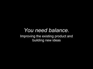You need balance.
Improving the existing product and
building new ideas
 