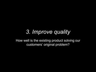 3. Improve quality
How well is the existing product solving our
customers’ original problem?
 