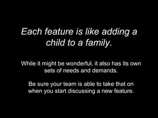 Each feature is like adding a
child to a family.
While it might be wonderful, it also has its own
sets of needs and demands.
Be sure your team is able to take that on
when you start discussing a new feature.
 