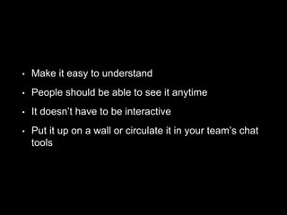 • Make it easy to understand
• People should be able to see it anytime
• It doesn’t have to be interactive
• Put it up on a wall or circulate it in your team’s chat
tools
 