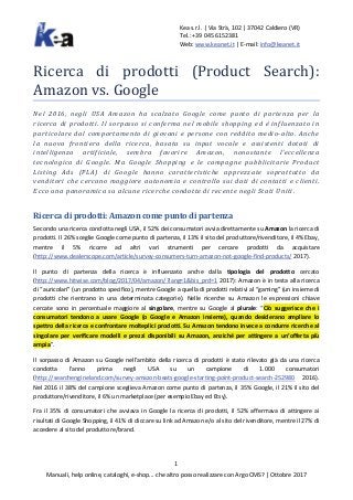 Kea s.r.l. | Via Strà, 102 | 37042 Caldiero (VR)
Tel.: +39 045 6152381
Web: www.keanet.it | E-mail: info@keanet.it
1
Manuali, help online, cataloghi, e-shop... che altro posso realizzare con Argo CMS? | Ottobre 2017
Ricerca di prodotti (Product Search):
Amazon vs. Google
Nel 2016, negli USA Amazon ha scalzato Google come punto di partenza per la
ricerca di prodotti. Il sorpasso si conferma nel mobile shopping ed è influenzato in
particolare dal comportamento di giovani e persone con reddito medio-alto. Anche
la nuova frontiera della ricerca, basata su input vocale e assistenti dotati di
intelligenza artificiale, sembra favorire Amazon, nonostante l’eccellenza
tecnologica di Google. Ma Google Shopping e le campagne pubblicitarie Product
Listing Ads (PLA) di Google hanno caratteristiche apprezzate soprattutto da
venditori che cercano maggiore autonomia e controllo sui dati di contatti e clienti.
Ecco una panoramica su alcune ricerche condotte di recente negli Stati Uniti.
Ricerca di prodotti: Amazon come punto di partenza
Secondo una ricerca condotta negli USA, il 52% dei consumatori avvia direttamente su Amazon la ricerca di
prodotti. Il 26% sceglie Google come punto di partenza, il 13% il sito del produttore/rivenditore, il 4% Ebay,
mentre il 5% ricorre ad altri vari strumenti per cercare prodotti da acquistare
(http://www.dealerscope.com/article/survey-consumers-turn-amazon-not-google-find-products/ 2017).
Il punto di partenza della ricerca è influenzato anche dalla tipologia del prodotto cercato
(http://www.hitwise.com/blog/2017/04/amazon/?lang=1&bis_prd=1 2017): Amazon è in testa alla ricerca
di “auricolari” (un prodotto specifico), mentre Google a quella di prodotti relativi al “gaming” (un insieme di
prodotti che rientrano in una determinata categorie). Nelle ricerche su Amazon le espressioni chiave
cercate sono in percentuale maggiore al singolare, mentre su Google al plurale: “Ciò suggerisce che i
consumatori tendono a usare Google (o Google e Amazon insieme), quando desiderano ampliare lo
spettro della ricerca e confrontare molteplici prodotti. Su Amazon tendono invece a condurre ricerche al
singolare per verificare modelli e prezzi disponibili su Amazon, anziché per attingere a un’offerta più
ampia”.
Il sorpasso di Amazon su Google nell’ambito della ricerca di prodotti è stato rilevato già da una ricerca
condotta l’anno prima negli USA su un campione di 1.000 consumatori
(http://searchengineland.com/survey-amazon-beats-google-starting-point-product-search-252980 2016).
Nel 2016 il 38% del campione sceglieva Amazon come punto di partenza, il 35% Google, il 21% il sito del
produttore/rivenditore, il 6% un marketplace (per esempio Ebay ed Etsy).
Fra il 35% di consumatori che avviava in Google la ricerca di prodotti, il 52% affermava di attingere ai
risultati di Google Shopping, il 41% di cliccare su link ad Amazon e/o al sito del rivenditore, mentre il 27% di
accedere al sito del produttore/brand.
 