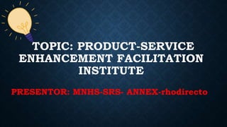 TOPIC: PRODUCT-SERVICE
ENHANCEMENT FACILITATION
INSTITUTE
PRESENTOR: MNHS-SRS- ANNEX-rhodirecto
 