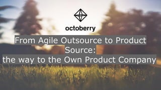 From Agile Outsource to Product
Source:
the way to the Own Product Company
 