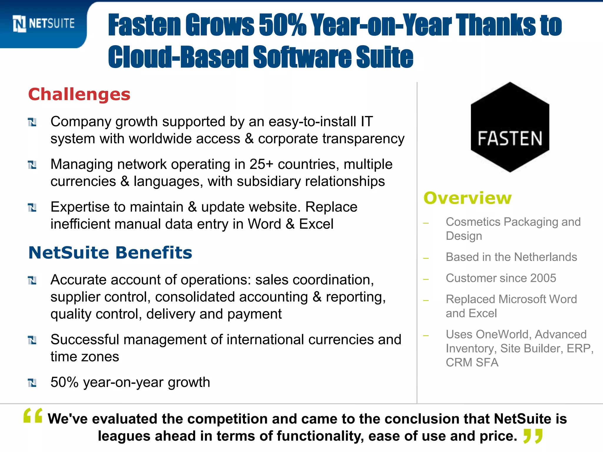 Overview
‒ Cosmetics Packaging and
Design
‒ Based in the Netherlands
‒ Customer since 2005
‒ Replaced Microsoft Word
and Excel
‒ Uses OneWorld, Advanced
Inventory, Site Builder, ERP,
CRM SFA
Challenges
Company growth supported by an easy-to-install IT
system with worldwide access & corporate transparency
Managing network operating in 25+ countries, multiple
currencies & languages, with subsidiary relationships
Expertise to maintain & update website. Replace
inefficient manual data entry in Word & Excel
NetSuite Benefits
Accurate account of operations: sales coordination,
supplier control, consolidated accounting & reporting,
quality control, delivery and payment
Successful management of international currencies and
time zones
50% year-on-year growth
Fasten Grows 50% Year-on-Year Thanks to
Cloud-Based Software Suite
We've evaluated the competition and came to the conclusion that NetSuite is
leagues ahead in terms of functionality, ease of use and price.“
 
