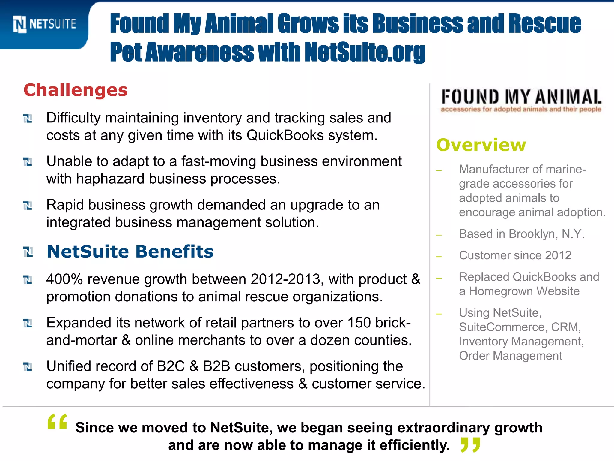 Overview
‒ Manufacturer of marine-
grade accessories for
adopted animals to
encourage animal adoption.
‒ Based in Brooklyn, N.Y.
‒ Customer since 2012
‒ Replaced QuickBooks and
a Homegrown Website
‒ Using NetSuite,
SuiteCommerce, CRM,
Inventory Management,
Order Management
Challenges
Difficulty maintaining inventory and tracking sales and
costs at any given time with its QuickBooks system.
Unable to adapt to a fast-moving business environment
with haphazard business processes.
Rapid business growth demanded an upgrade to an
integrated business management solution.
NetSuite Benefits
400% revenue growth between 2012-2013, with product &
promotion donations to animal rescue organizations.
Expanded its network of retail partners to over 150 brick-
and-mortar & online merchants to over a dozen counties.
Unified record of B2C & B2B customers, positioning the
company for better sales effectiveness & customer service.
Found My Animal Grows its Business and Rescue
Pet Awareness with NetSuite.org
Since we moved to NetSuite, we began seeing extraordinary growth
and are now able to manage it efficiently.“
 