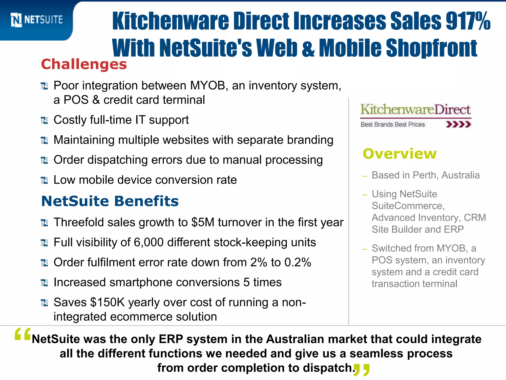 Overview
– Based in Perth, Australia
– Using NetSuite
SuiteCommerce,
Advanced Inventory, CRM
Site Builder and ERP
– Switched from MYOB, a
POS system, an inventory
system and a credit card
transaction terminal
Challenges
Poor integration between MYOB, an inventory system,
a POS & credit card terminal
Costly full-time IT support
Maintaining multiple websites with separate branding
Order dispatching errors due to manual processing
Low mobile device conversion rate
NetSuite Benefits
Threefold sales growth to $5M turnover in the first year
Full visibility of 6,000 different stock-keeping units
Order fulfilment error rate down from 2% to 0.2%
Increased smartphone conversions 5 times
Saves $150K yearly over cost of running a non-
integrated ecommerce solution
Kitchenware Direct Increases Sales 917%
With NetSuite's Web & Mobile Shopfront
NetSuite was the only ERP system in the Australian market that could integrate
all the different functions we needed and give us a seamless process
from order completion to dispatch.
“
 