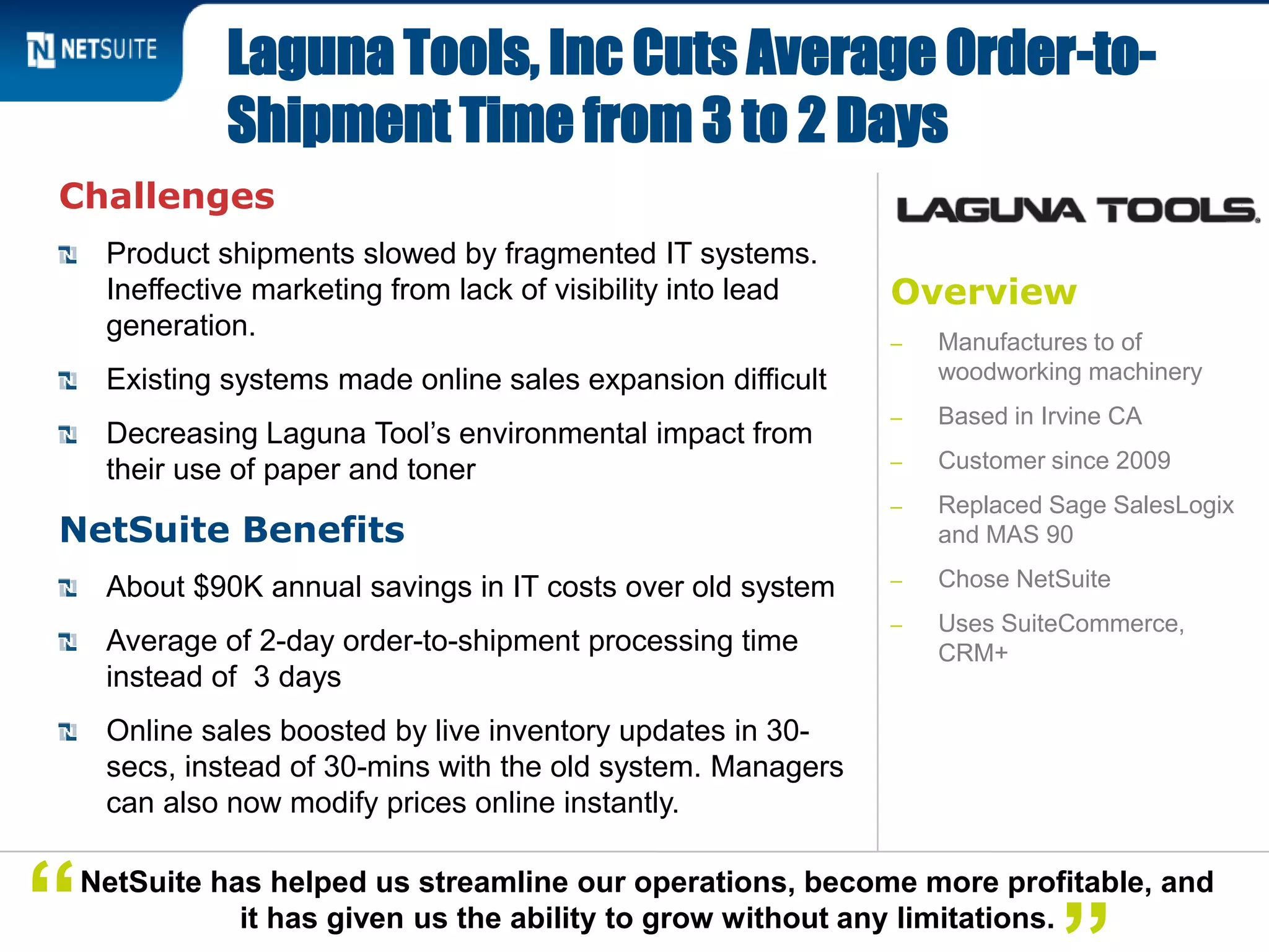 Overview
‒ Manufactures to of
woodworking machinery
‒ Based in Irvine CA
‒ Customer since 2009
‒ Replaced Sage SalesLogix
and MAS 90
‒ Chose NetSuite
‒ Uses SuiteCommerce,
CRM+
Challenges
Product shipments slowed by fragmented IT systems.
Ineffective marketing from lack of visibility into lead
generation.
Existing systems made online sales expansion difficult
Decreasing Laguna Tool’s environmental impact from
their use of paper and toner
NetSuite Benefits
About $90K annual savings in IT costs over old system
Average of 2-day order-to-shipment processing time
instead of 3 days
Online sales boosted by live inventory updates in 30-
secs, instead of 30-mins with the old system. Managers
can also now modify prices online instantly.
Laguna Tools, Inc Cuts Average Order-to-
Shipment Time from 3 to 2 Days
NetSuite has helped us streamline our operations, become more profitable, and
it has given us the ability to grow without any limitations.“
 