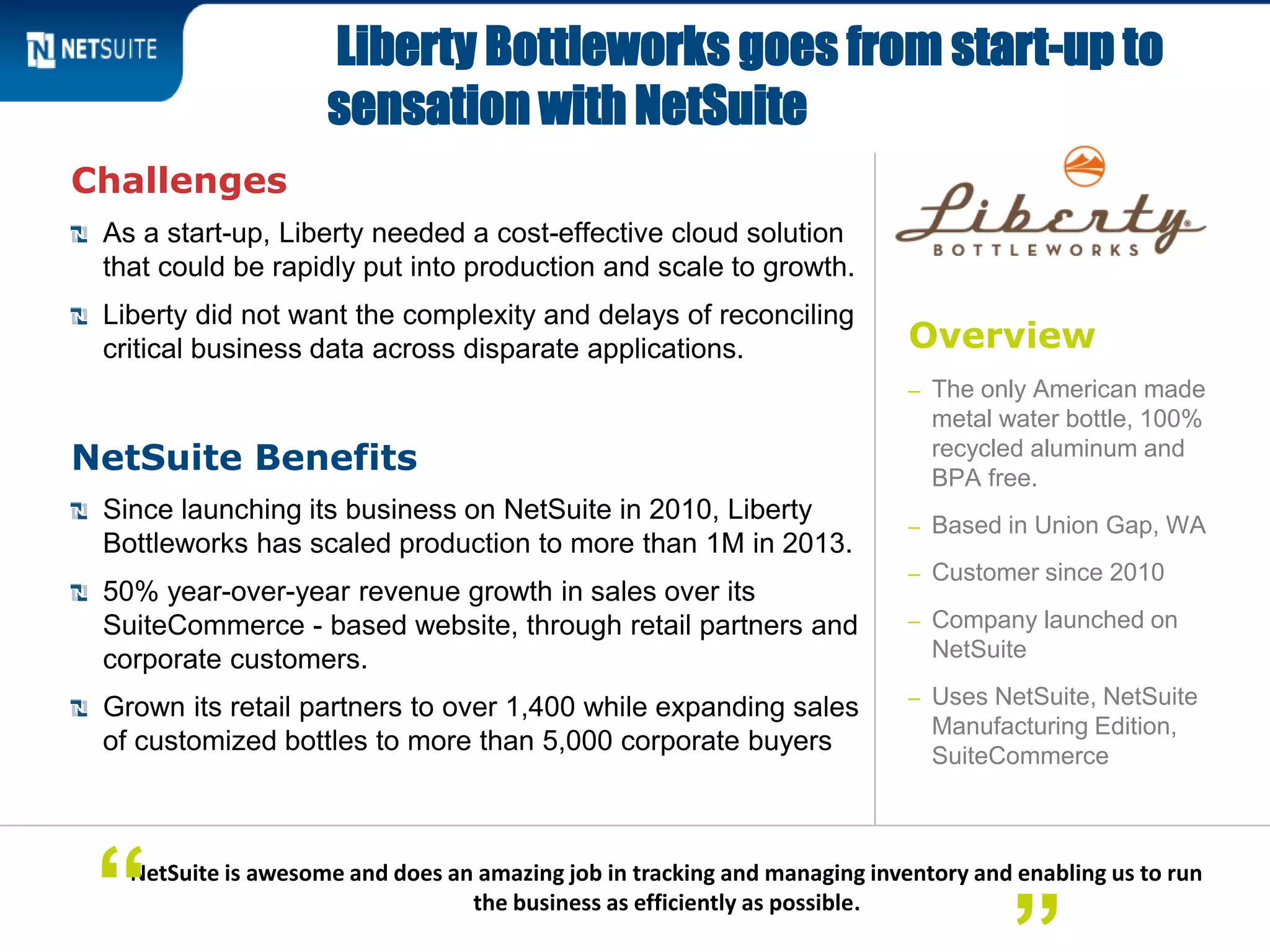 Overview
– The only American made
metal water bottle, 100%
recycled aluminum and
BPA free.
– Based in Union Gap, WA
– Customer since 2010
– Company launched on
NetSuite
– Uses NetSuite, NetSuite
Manufacturing Edition,
SuiteCommerce
Challenges
As a start-up, Liberty needed a cost-effective cloud solution
that could be rapidly put into production and scale to growth.
Liberty did not want the complexity and delays of reconciling
critical business data across disparate applications.
NetSuite Benefits
Since launching its business on NetSuite in 2010, Liberty
Bottleworks has scaled production to more than 1M in 2013.
50% year-over-year revenue growth in sales over its
SuiteCommerce - based website, through retail partners and
corporate customers.
Grown its retail partners to over 1,400 while expanding sales
of customized bottles to more than 5,000 corporate buyers
Liberty Bottleworks goes from start-up to
sensation with NetSuite
NetSuite is awesome and does an amazing job in tracking and managing inventory and enabling us to run
the business as efficiently as possible.“
 