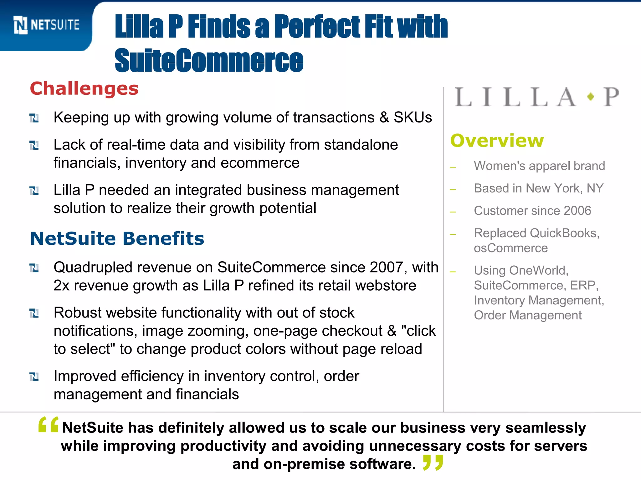 Overview
‒ Women's apparel brand
‒ Based in New York, NY
‒ Customer since 2006
‒ Replaced QuickBooks,
osCommerce
‒ Using OneWorld,
SuiteCommerce, ERP,
Inventory Management,
Order Management
Challenges
Keeping up with growing volume of transactions & SKUs
Lack of real-time data and visibility from standalone
financials, inventory and ecommerce
Lilla P needed an integrated business management
solution to realize their growth potential
NetSuite Benefits
Quadrupled revenue on SuiteCommerce since 2007, with
2x revenue growth as Lilla P refined its retail webstore
Robust website functionality with out of stock
notifications, image zooming, one-page checkout & "click
to select" to change product colors without page reload
Improved efficiency in inventory control, order
management and financials
Lilla P Finds a Perfect Fit with
SuiteCommerce
NetSuite has definitely allowed us to scale our business very seamlessly
while improving productivity and avoiding unnecessary costs for servers
and on-premise software.
“
 