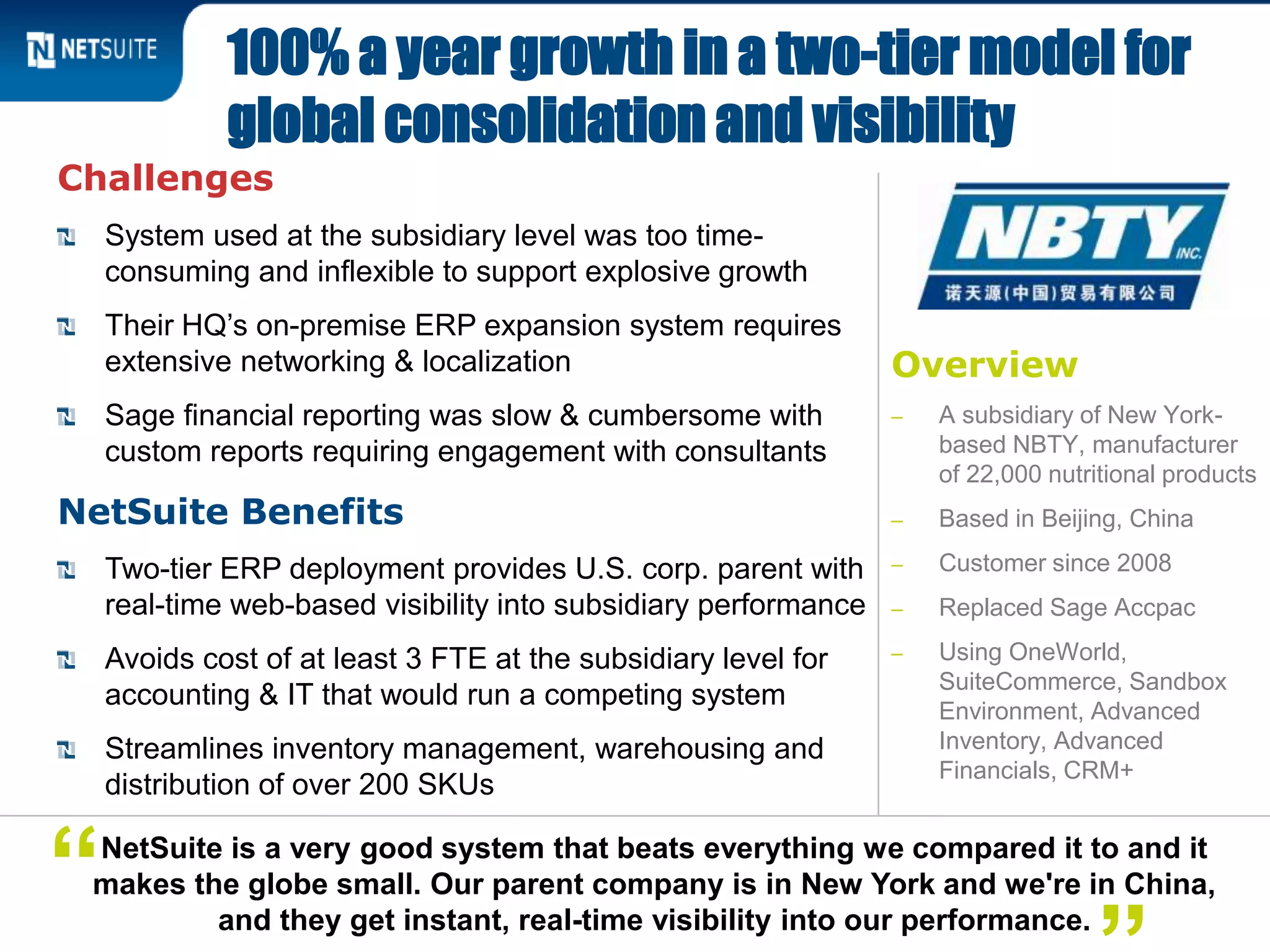 Overview
‒ A subsidiary of New York-
based NBTY, manufacturer
of 22,000 nutritional products
‒ Based in Beijing, China
‒ Customer since 2008
‒ Replaced Sage Accpac
‒ Using OneWorld,
SuiteCommerce, Sandbox
Environment, Advanced
Inventory, Advanced
Financials, CRM+
Challenges
System used at the subsidiary level was too time-
consuming and inflexible to support explosive growth
Their HQ’s on-premise ERP expansion system requires
extensive networking & localization
Sage financial reporting was slow & cumbersome with
custom reports requiring engagement with consultants
NetSuite Benefits
Two-tier ERP deployment provides U.S. corp. parent with
real-time web-based visibility into subsidiary performance
Avoids cost of at least 3 FTE at the subsidiary level for
accounting & IT that would run a competing system
Streamlines inventory management, warehousing and
distribution of over 200 SKUs
100% a year growth in a two-tier model for
global consolidation and visibility
NetSuite is a very good system that beats everything we compared it to and it
makes the globe small. Our parent company is in New York and we're in China,
and they get instant, real-time visibility into our performance.
“
 