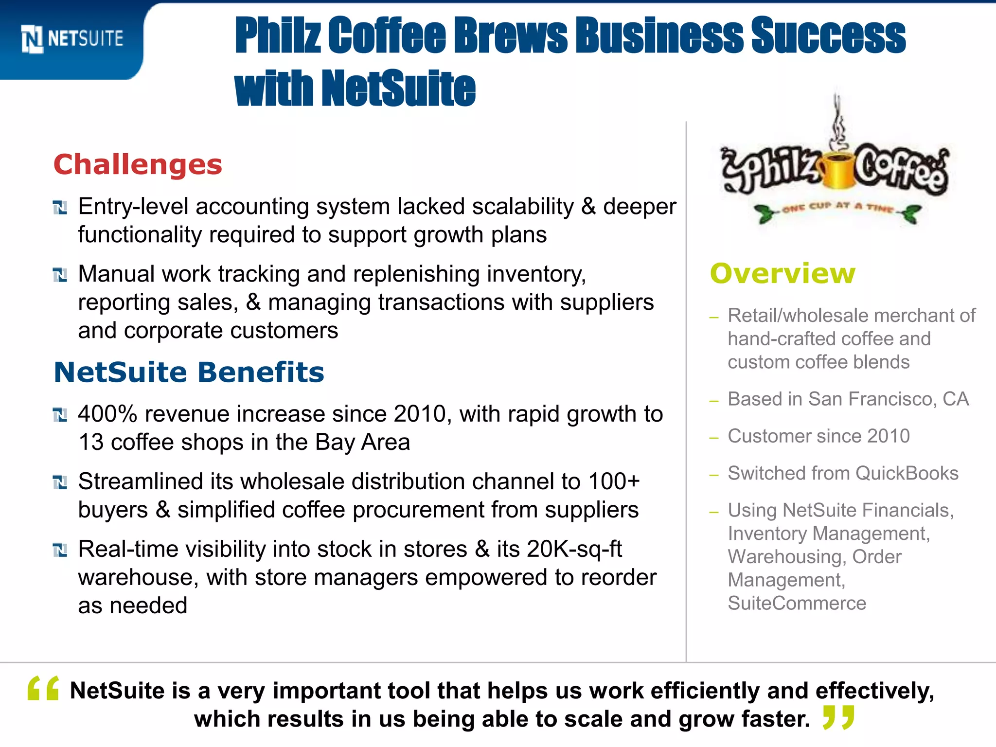 Challenges
Entry-level accounting system lacked scalability & deeper
functionality required to support growth plans
Manual work tracking and replenishing inventory,
reporting sales, & managing transactions with suppliers
and corporate customers
NetSuite Benefits
400% revenue increase since 2010, with rapid growth to
13 coffee shops in the Bay Area
Streamlined its wholesale distribution channel to 100+
buyers & simplified coffee procurement from suppliers
Real-time visibility into stock in stores & its 20K-sq-ft
warehouse, with store managers empowered to reorder
as needed
Philz Coffee Brews Business Success
with NetSuite
NetSuite is a very important tool that helps us work efficiently and effectively,
which results in us being able to scale and grow faster.“
Overview
– Retail/wholesale merchant of
hand-crafted coffee and
custom coffee blends
– Based in San Francisco, CA
– Customer since 2010
– Switched from QuickBooks
– Using NetSuite Financials,
Inventory Management,
Warehousing, Order
Management,
SuiteCommerce
 